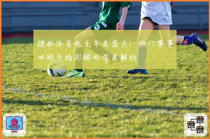 搜狐体育电竞年度盘点：热门赛事回顾与精彩瞬间深度解析