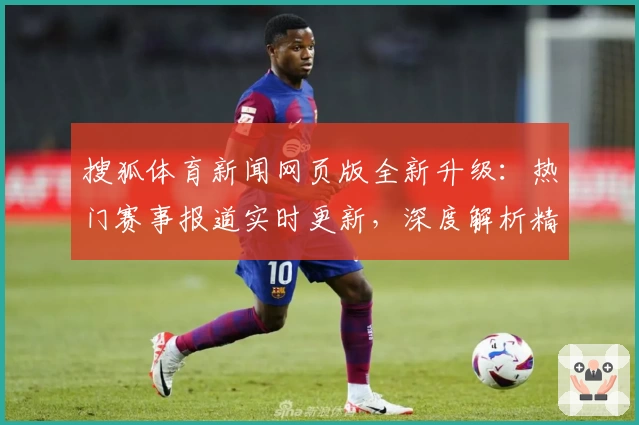 搜狐体育新闻网页版全新升级：热门赛事报道实时更新，深度解析精彩不断
