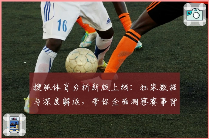 搜狐体育分析新版上线：独家数据与深度解读，带你全面洞察赛事背后奥秘