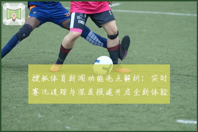 搜狐体育新闻功能亮点解析:实时赛况追踪与深度报道开启全新体验