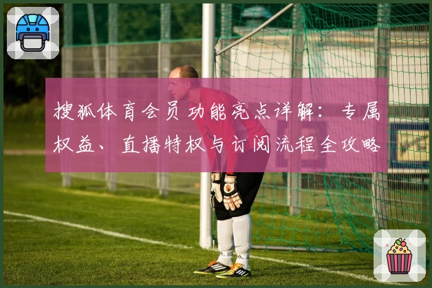 搜狐体育会员功能亮点详解：专属权益、直播特权与订阅流程全攻略