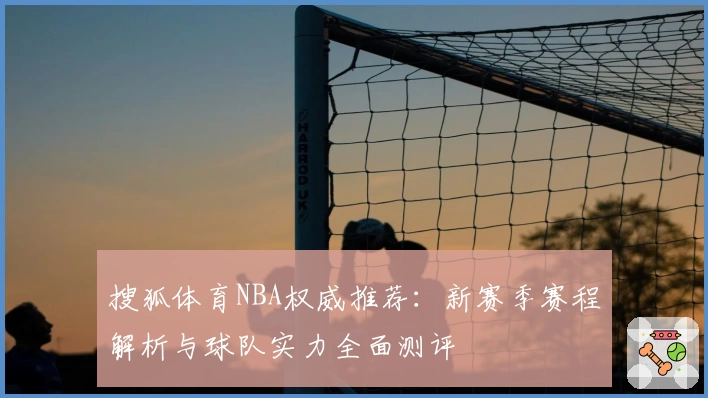 搜狐体育NBA权威推荐：新赛季赛程解析与球队实力全面测评