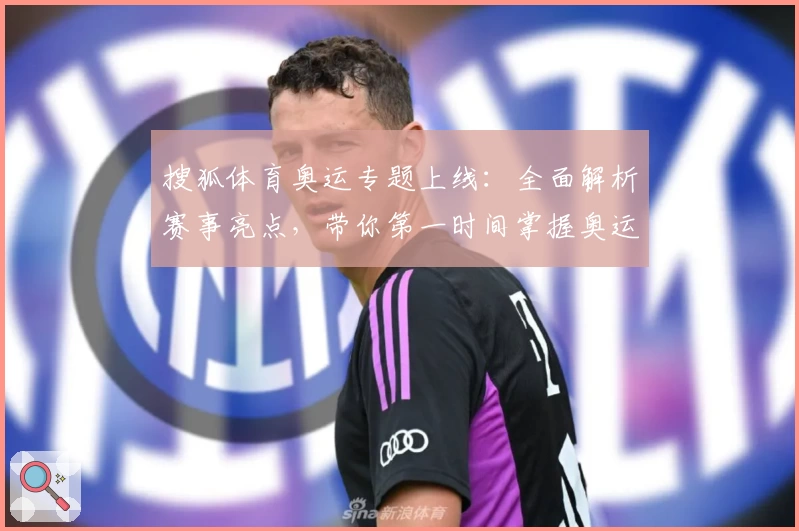 搜狐体育奥运专题上线:全面解析赛事亮点,带你第一时间掌握奥运精彩看点