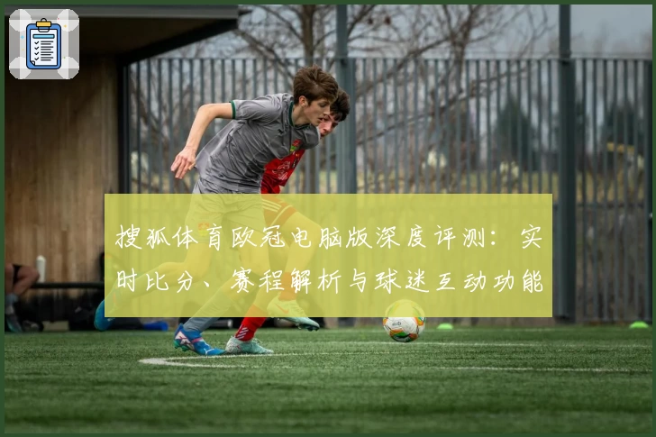 搜狐体育欧冠电脑版深度评测：实时比分、赛程解析与球迷互动功能亮点揭秘