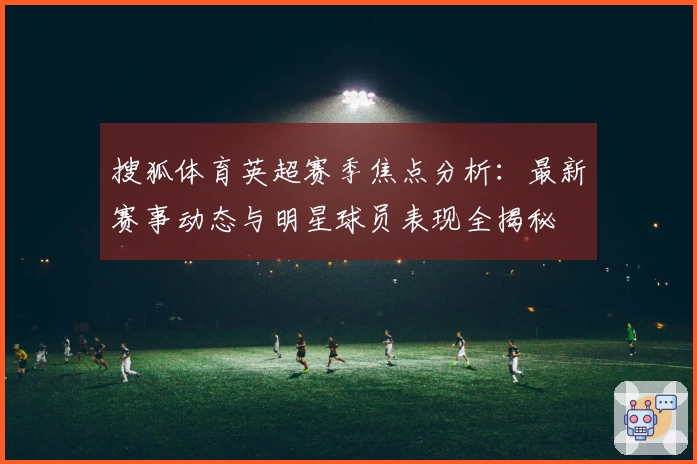 搜狐体育英超赛季焦点分析：最新赛事动态与明星球员表现全揭秘