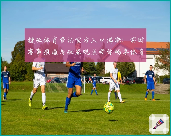 搜狐体育资讯官方入口揭晓：实时赛事报道与独家观点带你畅享体育魅力