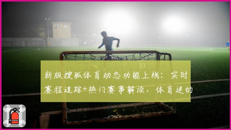新版搜狐体育动态功能上线：实时赛程追踪+热门赛事解读，体育迷的全能宝典