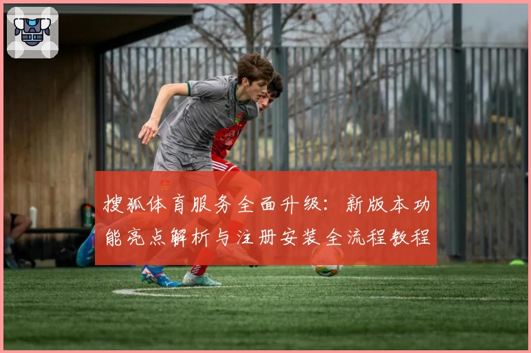 搜狐体育服务全面升级：新版本功能亮点解析与注册安装全流程教程