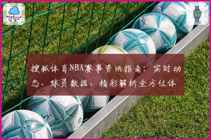 搜狐体育NBA赛事资讯指南：实时动态、球员数据、精彩解析全方位体验