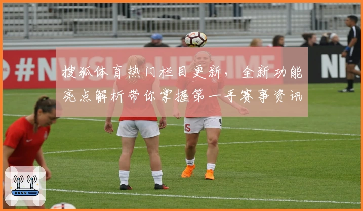 搜狐体育热门栏目更新，全新功能亮点解析带你掌握第一手赛事资讯