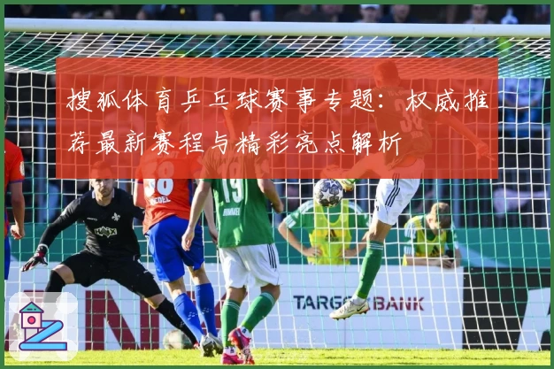 搜狐体育乒乓球赛事专题：权威推荐最新赛程与精彩亮点解析