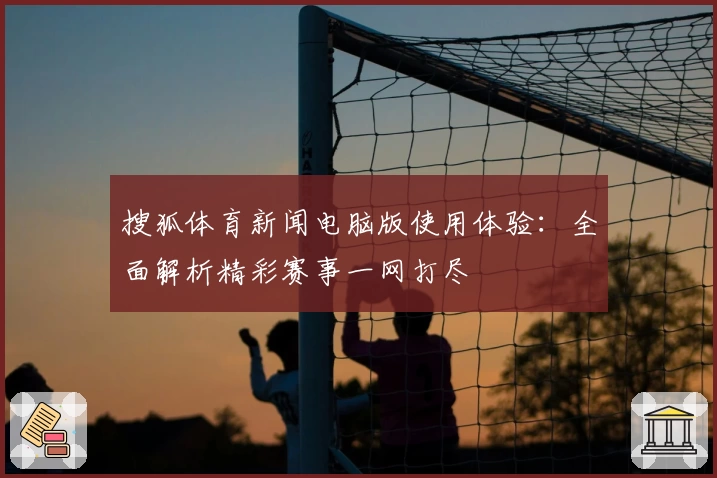 搜狐体育新闻电脑版使用体验:全面解析精彩赛事一网打尽