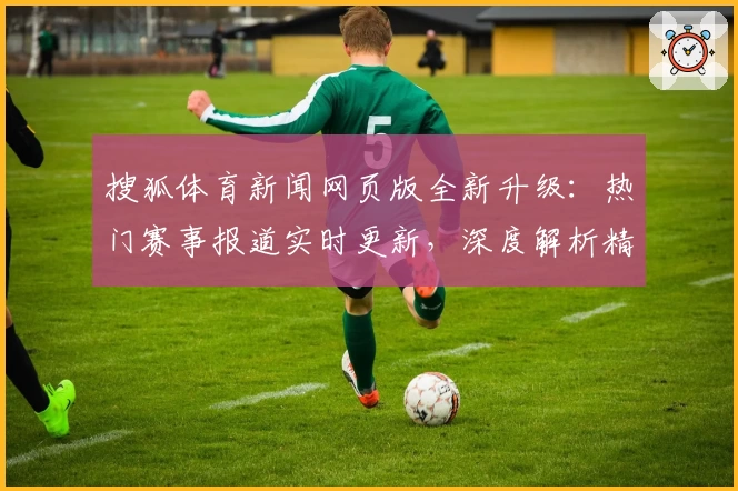 搜狐体育新闻网页版全新升级：热门赛事报道实时更新，深度解析精彩不断
