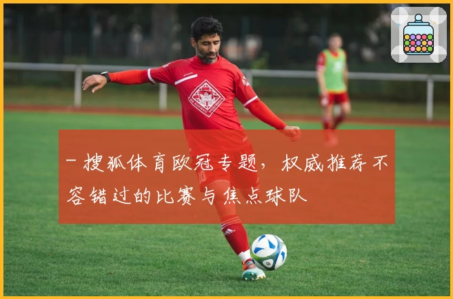 - 搜狐体育欧冠专题，权威推荐不容错过的比赛与焦点球队